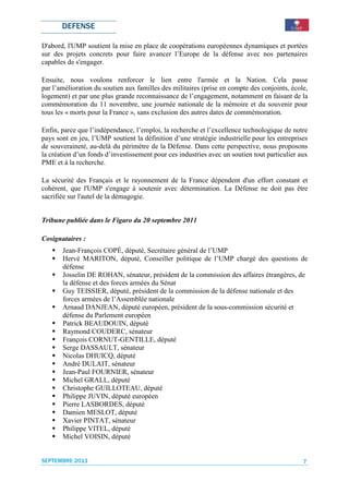 DEFENSE

D'abord, l'UMP soutient la mise en place de coopérations européennes dynamiques et portées
sur des projets concrets pour faire avancer l’Europe de la défense avec nos partenaires
capables de s'engager.

Ensuite, nous voulons renforcer le lien entre l'armée et la Nation. Cela passe
par l’amélioration du soutien aux familles des militaires (prise en compte des conjoints, école,
logement) et par une plus grande reconnaissance de l’engagement, notamment en faisant de la
commémoration du 11 novembre, une journée nationale de la mémoire et du souvenir pour
tous les « morts pour la France », sans exclusion des autres dates de commémoration.

Enfin, parce que l’indépendance, l’emploi, la recherche et l’excellence technologique de notre
pays sont en jeu, l’UMP soutient la définition d’une stratégie industrielle pour les entreprises
de souveraineté, au-delà du périmètre de la Défense. Dans cette perspective, nous proposons
la création d’un fonds d’investissement pour ces industries avec un soutien tout particulier aux
PME et à la recherche.

La sécurité des Français et le rayonnement de la France dépendent d'un effort constant et
cohérent, que l'UMP s'engage à soutenir avec détermination. La Défense ne doit pas être
sacrifiée sur l'autel de la démagogie.


Tribune publiée dans le Figaro du 20 septembre 2011

Cosignataires :
       Jean-François COPÉ, député, Secrétaire général de l’UMP
       Hervé MARITON, député, Conseiller politique de l’UMP chargé des questions de
       défense
       Josselin DE ROHAN, sénateur, président de la commission des affaires étrangères, de
       la défense et des forces armées du Sénat
       Guy TEISSIER, député, président de la commission de la défense nationale et des
       forces armées de l’Assemblée nationale
       Arnaud DANJEAN, député européen, président de la sous-commission sécurité et
       défense du Parlement européen
       Patrick BEAUDOUIN, député
       Raymond COUDERC, sénateur
       François CORNUT-GENTILLE, député
       Serge DASSAULT, sénateur
       Nicolas DHUICQ, député
       André DULAIT, sénateur
       Jean-Paul FOURNIER, sénateur
       Michel GRALL, député
       Christophe GUILLOTEAU, député
       Philippe JUVIN, député européen
       Pierre LASBORDES, député
       Damien MESLOT, député
       Xavier PINTAT, sénateur
       Philippe VITEL, député
       Michel VOISIN, député


SEPTEMBRE 2011                                                                                7
 