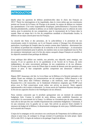 DEFENSE

INTRODUCTION
INTRODUCTION

Quelle place les questions de défense prendront-elles dans le choix des Français en
2012 ? Parmi les interrogations et les inquiétudes, dans la vision même que nos concitoyens
portent sur l'avenir de la France, de l'Europe et du monde, les enjeux de défense ne viennent
pas spontanément. C'est notre responsabilité d'expliquer, particulièrement à l'occasion d'une
élection présidentielle, combien la défense est en réalité importante pour la cohésion de notre
nation, pour la protection de nos compatriotes, pour le rayonnement de la France dans le
monde. Dans un temps fait à la fois de compétition mondiale et d'incertitudes locales, la
défense est un enjeu concret pour tous les Français.

La sécurité des biens et des personnes, de la cyber-défense à la protection de nos
ressortissants contre le terrorisme, sur le sol français comme à l'étranger lors d'évènements
particuliers, la politique de l'emploi dans les armées comme dans l'industrie - directement liée
à la défense en profitant des retombées de la recherche et de la technologie -, la sécurisation
de nos approvisionnements pour le pétrole, les matières rares ou tout simplement tous les flux
de commerce international, sont à la fois des enjeux auxquels chaque Français est sensible et
les objectifs essentiels d'une politique de défense.

Cette politique doit définir nos intérêts, nos priorités, nos objectifs, notre stratégie, nos
moyens. Il est ici question de la vie quotidienne et de l'avenir de la France, de notre
indépendance, de notre souveraineté politique, de nos coopérations et de nos alliances.
L'avenir de l'Europe, notre vision de l'Ouest dans le monde de demain sont des questions que
chacun se pose. Il faut comprendre qu'elles comportent une dimension « défense »
déterminante.

Depuis 2007, beaucoup a été fait. Le Livre blanc sur la Défense et la Sécurité nationale a été
adopté, fixant une stratégie, les restructurations ont été entreprises, l'effort financier a été
soutenu. Notre place dans l'Alliance atlantique a été renforcée, notre alliance avec le
Royaume-Uni a été renouvelée, sur le fondement d'initiatives originales que l'UMP avait
prises avec le Parti conservateur avant même son arrivée au pouvoir. Notre capacité
opérationnelle a été évaluée et démontrée. Le récent succès de l'opération libyenne témoigne à
la fois de nos capacités d'action et de l'intelligence de nos alliances.

Nous sommes conscients que le prochain quinquennat sera un moment de contrainte
budgétaire forte. Comme la solidité de notre défense, notre crédibilité financière est
essentielle à la souveraineté de la France. La défense ne s'exonèrera pas de cette contrainte,
mais elle ne doit pas être une variable d'ajustement des contraintes budgétaires. Clairement, il
n'y pas consensus avec la gauche sur ce sujet. Son arrivée au pouvoir ferait craindre le
massacre du budget de la Défense, le désarmement stratégique de notre pays, l'affaiblissement
de la sécurité des Français.

L'enjeu de la campagne est de convaincre nos concitoyens de l'importance de la défense pour
chacun et pour tous, de souligner le clivage existant et la pertinence de notre projet. Après
2012 et dès 2012, il s'agira de renforcer et de partager l'esprit de défense.

SEPTEMBRE 2011                                                                                8
 