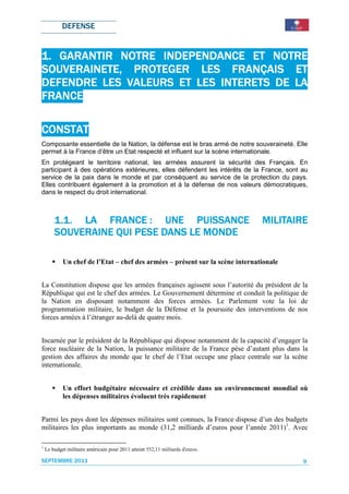 DEFENSE


1. GARANTIR NOTRE INDEPENDANCE ET NOTRE
SOUVERAINETE, PROTEGER LES FRANÇAIS ET
DEFENDRE LES VALEURS ET LES INTERETS DE LA
FRANCE

CONSTAT
Composante essentielle de la Nation, la défense est le bras armé de notre souveraineté. Elle
permet à la France d’être un Etat respecté et influent sur la scène internationale.
En protégeant le territoire national, les armées assurent la sécurité des Français. En
participant à des opérations extérieures, elles défendent les intérêts de la France, sont au
service de la paix dans le monde et par conséquent au service de la protection du pays.
Elles contribuent également à la promotion et à la défense de nos valeurs démocratiques,
dans le respect du droit international.



        1.1. LA FRANCE : UNE PUISSANCE                                          MILITAIRE
                                                                                MILITAIRE
        SOUVERAINE QUI PESE DANS LE MONDE

            Un chef de l’Etat – chef des armées – présent sur la scène internationale


La Constitution dispose que les armées françaises agissent sous l’autorité du président de la
République qui est le chef des armées. Le Gouvernement détermine et conduit la politique de
la Nation en disposant notamment des forces armées. Le Parlement vote la loi de
programmation militaire, le budget de la Défense et la poursuite des interventions de nos
forces armées à l’étranger au-delà de quatre mois.


Incarnée par le président de la République qui dispose notamment de la capacité d’engager la
force nucléaire de la Nation, la puissance militaire de la France pèse d’autant plus dans la
gestion des affaires du monde que le chef de l’Etat occupe une place centrale sur la scène
internationale.


            Un effort budgétaire nécessaire et crédible dans un environnement mondial où
            les dépenses militaires évoluent très rapidement


Parmi les pays dont les dépenses militaires sont connues, la France dispose d’un des budgets
militaires les plus importants au monde (31,2 milliards d’euros pour l’année 2011)1. Avec

1
    Le budget militaire américain pour 2011 atteint 552,11 milliards d'euros.

SEPTEMBRE 2011                                                                             9
 