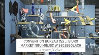 CONVENTION BUREAU CZYLI BIURO
MARKETINGU MIEJSC W SZCZEGÓŁACH
Krzysztof Celuch
 