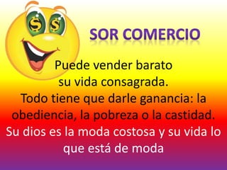 Puede vender barato
su vida consagrada.
Todo tiene que darle ganancia: la
obediencia, la pobreza o la castidad.
Su dios es la moda costosa y su vida lo
que está de moda
 