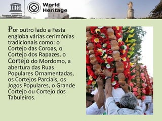 Por outro lado a Festa engloba várias cerimónias tradicionais como: o Cortejo das Coroas, o Cortejo dos Rapazes, o Cortejo do Mordomo, a abertura das Ruas Populares Ornamentadas, os Cortejos Parciais, os Jogos Populares, o Grande Cortejo ou Cortejo dos Tabuleiros.