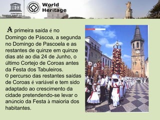 A primeira saída é no Domingo de Páscoa, a segunda no Domingo de Pascoela e as restantes de quinze em quinze dias até ao dia 24 de Junho, o último Cortejo de Coroas antes da Festa dos Tabuleiros. O percurso das restantes saídas de Coroas é variável e tem sido adaptado ao crescimento da cidade pretendendo-se levar o anúncio da Festa à maioria dos habitantes.