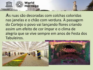 As ruas são decoradas com colchas coloridas nas janelas e o chão com verdura. À passagem do Cortejo o povo vai lançando flores criando assim um efeito de cor ímpar e o clima de alegria que se vive sempre em anos de Festa dos Tabuleiros.