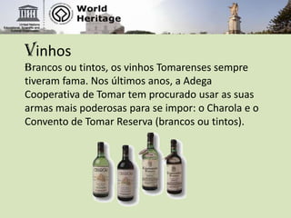 VinhosBrancos ou tintos, os vinhos Tomarenses sempre tiveram fama. Nos últimos anos, a Adega Cooperativa de Tomar tem procurado usar as suas armas mais poderosas para se impor: o Charola e o Convento de Tomar Reserva (brancos ou tintos). 