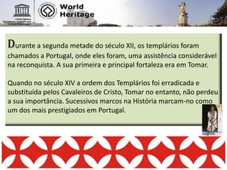 Durante a segunda metade do século XII, os templários foram chamados a Portugal, onde eles foram, uma assistência considerável na reconquista. A sua primeira e principal fortaleza era em Tomar. Quando no século XIV a ordem dos Templários foi erradicada e substituída pelos Cavaleiros de Cristo, Tomar no entanto, não perdeu a sua importância. Sucessivos marcos na História marcam-no como um dos mais prestigiados em Portugal.