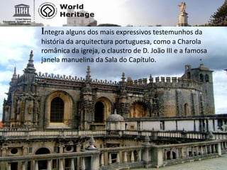 Integra alguns dos mais expressivos testemunhos da história da arquitectura portuguesa, como a Charola românica da igreja, o claustro de D. João III e a famosa janela manuelina da Sala do Capítulo.