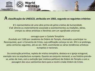 Aclassificação da UNESCO, atribuída em 1983, segundo os seguintes critérios: C i: representativa de uma obra prima do génio criativo da humanidade.C vi: directa ou materialmente associado a acontecimentos ou tradições, ideias, crenças ou obras artísticas e literárias com um significado universal. consagra quer o Castelo Templário (fundado em 1160 por cavaleiros da Ordem do Templo, chamados a participar na Reconquista), quer o Convento de Cristo, cuja edificação começa no séc. XIV e se prolonga, pelas centúrias seguintes, até ao séc. XVIII, assimilando as várias tendências artísticas europeias e nacionais. Da construção primitiva, repleta de mística templária, destaca-se a igreja octogonal, exemplo raro na arquitectura europeia. Quanto ao conjunto monacal, a sua história prende-se, antes de mais, com a extinção (por motivos políticos) da Ordem do Templo e com a passagem dos seus vastíssimos bens para a recém-criada Ordem de Cristo.