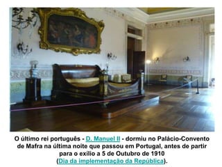 O último rei português - D. Manuel II - dormiu no Palácio-Convento
 de Mafra na última noite que passou em Portugal, antes de partir
                para o exílio a 5 de Outubro de 1910
               (Dia da implementação da República).
 