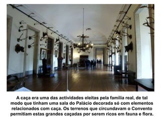 A caça era uma das actividades eleitas pela família real, de tal
modo que tinham uma sala do Palácio decorada só com elementos
relacionados com caça. Os terrenos que circundavam o Convento
permitiam estas grandes caçadas por serem ricos em fauna e flora.
 