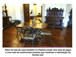 Além da sala de caça também no Palácio existe uma sala de jogos
e uma sala da música/sala amarela que mostram a ostentação da
                          família real.
 
