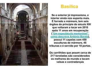 Basílica
   Se o exterior já impressiona, o
 interior ainda nos espanta mais.
   É forrado a mármore, tem seis
órgãos do princípio do século XIX
   que voltaram a tocar em 2010
   após 11 anos em recuperação
  ("Um espectáculo memorável",
 como descreve António Barata),
    possui 11 capelas com 450
     esculturas de mármore, 45
tribunas e é servida por 18 portas.

Os carrilhões que pesam cerca de
 217 toneladas são considerados
 os melhores do mundo e tocam
      valsas e contradanças
 