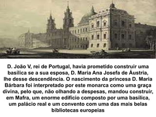 D. João V, rei de Portugal, havia prometido construir uma
  basílica se a sua esposa, D. Maria Ana Josefa de Áustria,
lhe desse descendência. O nascimento da princesa D. Maria
 Bárbara foi interpretado por este monarca como uma graça
divina, pelo que, não olhando a despesas, mandou construir,
 em Mafra, um enorme edifício composto por uma basílica,
  um palácio real e um convento com uma das mais belas
                     bibliotecas europeias
 