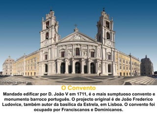 O Convento
Mandado edificar por D. João V em 1711, é o mais sumptuoso convento e
 monumento barroco português. O projecto original é de João Frederico
Ludovice, também autor da basílica da Estrela, em Lisboa. O convento foi
              ocupado por Franciscanos e Dominicanos.
 