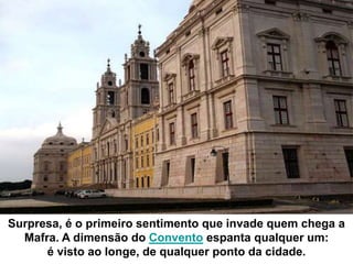 Surpresa, é o primeiro sentimento que invade quem chega a
  Mafra. A dimensão do Convento espanta qualquer um:
      é visto ao longe, de qualquer ponto da cidade.
 