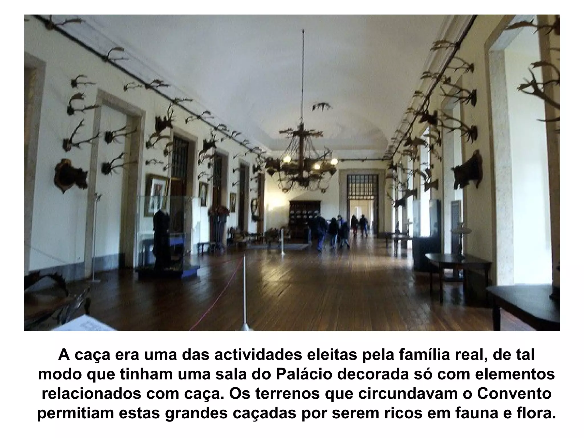 A caça era uma das actividades eleitas pela família real, de tal
modo que tinham uma sala do Palácio decorada só com elementos
relacionados com caça. Os terrenos que circundavam o Convento
permitiam estas grandes caçadas por serem ricos em fauna e flora.
 