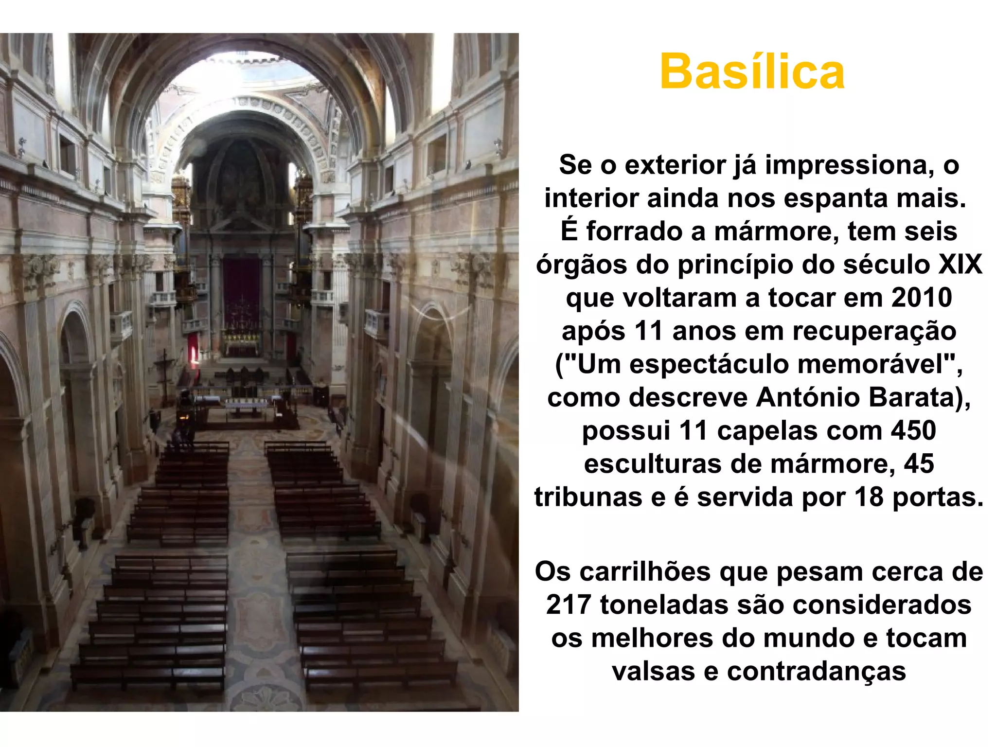 Basílica
   Se o exterior já impressiona, o
 interior ainda nos espanta mais.
   É forrado a mármore, tem seis
órgãos do princípio do século XIX
   que voltaram a tocar em 2010
   após 11 anos em recuperação
  ("Um espectáculo memorável",
 como descreve António Barata),
    possui 11 capelas com 450
     esculturas de mármore, 45
tribunas e é servida por 18 portas.

Os carrilhões que pesam cerca de
 217 toneladas são considerados
 os melhores do mundo e tocam
      valsas e contradanças
 
