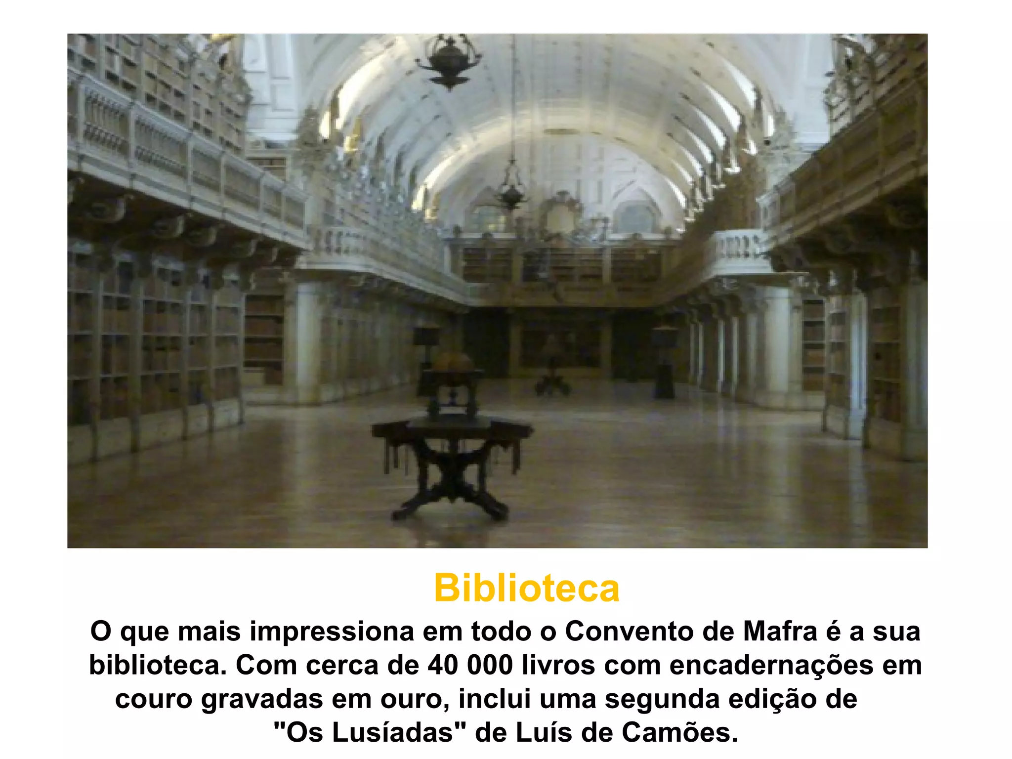 Biblioteca
O que mais impressiona em todo o Convento de Mafra é a sua
biblioteca. Com cerca de 40 000 livros com encadernações em
  couro gravadas em ouro, inclui uma segunda edição de
              "Os Lusíadas" de Luís de Camões.
 