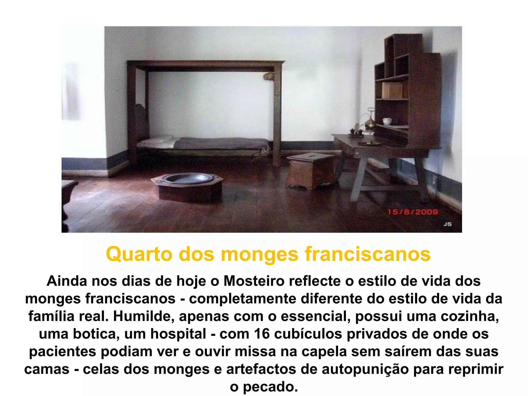 Quarto dos monges franciscanos
    Ainda nos dias de hoje o Mosteiro reflecte o estilo de vida dos
monges franciscanos - completamente diferente do estilo de vida da
 família real. Humilde, apenas com o essencial, possui uma cozinha,
   uma botica, um hospital - com 16 cubículos privados de onde os
 pacientes podiam ver e ouvir missa na capela sem saírem das suas
camas - celas dos monges e artefactos de autopunição para reprimir
                              o pecado.
 
