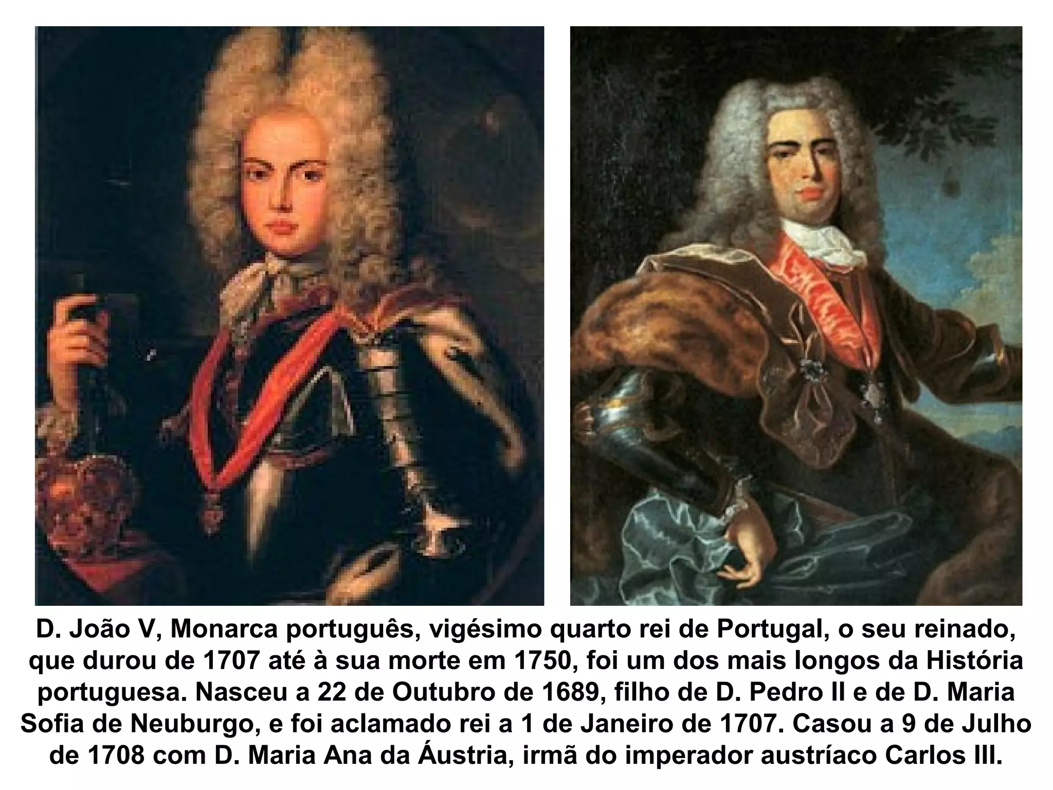 D. João V, Monarca português, vigésimo quarto rei de Portugal, o seu reinado,
que durou de 1707 até à sua morte em 1750, foi um dos mais longos da História
 portuguesa. Nasceu a 22 de Outubro de 1689, filho de D. Pedro II e de D. Maria
Sofia de Neuburgo, e foi aclamado rei a 1 de Janeiro de 1707. Casou a 9 de Julho
  de 1708 com D. Maria Ana da Áustria, irmã do imperador austríaco Carlos III.
 