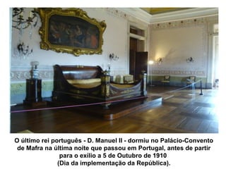 O último rei português - D. Manuel II - dormiu no Palácio-Convento
 de Mafra na última noite que passou em Portugal, antes de partir
                para o exílio a 5 de Outubro de 1910
               (Dia da implementação da República).
 