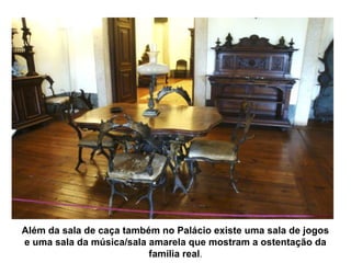 Além da sala de caça também no Palácio existe uma sala de jogos
e uma sala da música/sala amarela que mostram a ostentação da
                          família real.
 