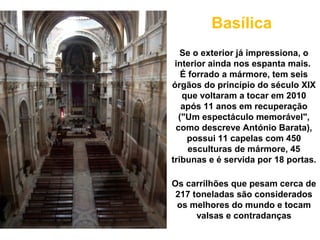 Basílica
   Se o exterior já impressiona, o
 interior ainda nos espanta mais.
   É forrado a mármore, tem seis
órgãos do princípio do século XIX
   que voltaram a tocar em 2010
   após 11 anos em recuperação
  ("Um espectáculo memorável",
 como descreve António Barata),
    possui 11 capelas com 450
     esculturas de mármore, 45
tribunas e é servida por 18 portas.

Os carrilhões que pesam cerca de
 217 toneladas são considerados
 os melhores do mundo e tocam
      valsas e contradanças
 