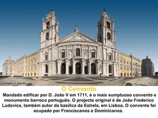 O Convento
Mandado edificar por D. João V em 1711, é o mais sumptuoso convento e
 monumento barroco português. O projecto original é de João Frederico
Ludovice, também autor da basílica da Estrela, em Lisboa. O convento foi
              ocupado por Franciscanos e Dominicanos.
 