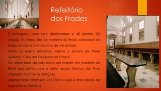 Refeitório
dos Frades
É retangular, com teto abobadado e 45 janelas (25
cegas). As mesas são de madeira do Brasil, colocadas ao
longo da sala e com bancos de um só lado.
Sobre as mesas principais, estava a pintura de Pierre
Quillard, “Ceia dos Discípulos de Emaús”.

De cada lado da sala existe um púlpito em madeira do
Brasil que servia para o Leitor recitar trechos dos livros
sagrados durante as refeições.
Apenas ficou concluído em 1734 ou seja 4 anos depois da
sagração da Basílica.

 