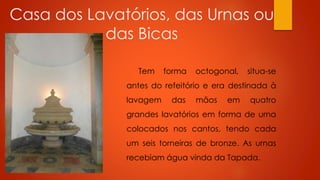 Casa dos Lavatórios, das Urnas ou
das Bicas
Tem

forma

octogonal,

situa-se

antes do refeitório e era destinada à
lavagem

das

mãos

em

quatro

grandes lavatórios em forma de urna
colocados nos cantos, tendo cada
um seis torneiras de bronze. As urnas

recebiam água vinda da Tapada.

 