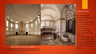 Campo Santo

Sala Elíptica ou do Capítulo

(realizavam as reuniões do Capítulo dos religiosos
e cerimónia do Lava-pés em Quinta-Feira Santa)

O corredor do
Campo Santo era
destinado à
sepultura dos frades
do Convento e a
Capela era
destinada aos
funerais dos que
aqui morriam. Aos
doentes,
impossibilitados de
se deslocarem, era
dada a possibilidade
de assistir aos ofícios
a partir das tribunas
laterais.

 