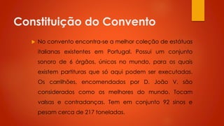 Constituição do Convento


No convento encontra-se a melhor coleção de estátuas
italianas existentes em Portugal. Possui um conjunto
sonoro de 6 órgãos, únicos no mundo, para os quais
existem partituras que só aqui podem ser executadas.
Os carrilhões, encomendados por D. João V, são
considerados como os melhores do mundo. Tocam

valsas e contradanças. Tem em conjunto 92 sinos e
pesam cerca de 217 toneladas.

 