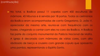(continuação)



No total, a Basílica possui 11 capelas com 450 esculturas de
mármore, 45 tribunas e é servida por 18 portas. Todas as cerimónias
da Basílica eram acompanhadas de canto Gregoriano. D. João V,

apreciador da mesma arte, reunia-se com frequência com os
frades, chegando a cantar com eles no coro da Basílica. A Basílica
faz parte do conjunto monumental do Palácio Nacional de Mafra.

A igreja é decorada com mármores de várias cores, com alta
abóbada de berço e cruzeiro com grande cúpula que apresenta
uma pomba, representando o Espírito Santo.

 