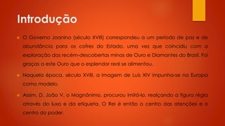 Introdução


O Governo Joanino (século XVIII) correspondeu a um período de paz e de
abundância para os cofres do Estado, uma vez que coincidiu com a
exploração das recém-descobertas minas de Ouro e Diamantes do Brasil. Foi
graças a este Ouro que o esplendor real se alimentou.



Naquela época, século XVIII, a imagem de Luís XIV impunha-se na Europa
como modelo.



Assim, D. João V, o Magnânimo, procurou imitá-lo, realçando a figura régia
através do luxo e da etiqueta. O Rei é então o centro das atenções e o
centro do poder.

 