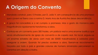 A Origem do Convento


Mandado construir, para 13 frades, por D. João V, em consequência de uma promessa
que o jovem rei fizera caso a rainha D. Maria Ana de Áustria lhe desse descendência.



A graça foi concedida e o rei cumpriu a promessa. Mas o gosto do monarca pela
magnificência rapidamente transformou a obra.



Contruiu-se um convento para 300 frades, um palácio real e uma enorme basílica que
servia simultaneamente de igreja do convento e de capela real. No local, ergueu-se
um enorme estaleiro de obras com mais de 50000 trabalhadores e soldados para
assegurar a ordem. Quando foi preciso acelerar a obra, fizeram-se recrutamentos
forçados por todo o país e grandes colunas de homens amarrados percorreram os
caminhos em direção a Mafra.

 