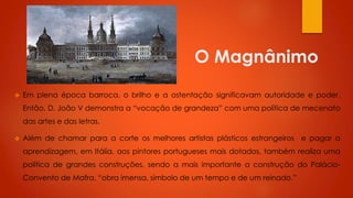 O Magnânimo


Em plena época barroca, o brilho e a ostentação significavam autoridade e poder.
Então, D. João V demonstra a “vocação de grandeza” com uma política de mecenato
das artes e das letras.



Além de chamar para a corte os melhores artistas plásticos estrangeiros e pagar a
aprendizagem, em Itália, aos pintores portugueses mais dotados, também realiza uma
política de grandes construções, sendo a mais importante a construção do Palácio-

Convento de Mafra, “obra imensa, símbolo de um tempo e de um reinado.”

 
