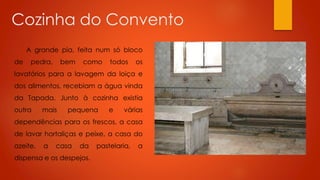 Cozinha do Convento
A grande pia, feita num só bloco
de

pedra,

bem

como

todos

os

lavatórios para a lavagem da loiça e
dos alimentos, recebiam a água vinda
da Tapada. Junto à cozinha existia
outra

mais

pequena

e

várias

dependências para os frescos, a casa
de lavar hortaliças e peixe, a casa do
azeite,

a

casa

da

dispensa e os despejos.

pastelaria,

a

 