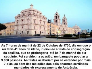 Às 7 horas da manhã de 22 de Outubro de 1730, dia em que o
rei fazia 41 anos de idade, iniciou-se a festa de consagração
da basílica, que se prolongaria até às 7 da manhã do dia
seguinte. Foi servido, na ocasião, um banquete popular a
9.000 pessoas. As festas acabariam por se estender por mais
7 dias, ao som das melodias dos dois enormes carrilhões
mandados vir expressamente de Antuérpia.

 
