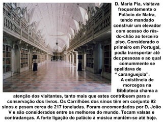 D. Maria Pia, visitava
frequentemente o
Palácio de Mafra,
tendo mandado
construir um elevador
com acesso do résdo-chão ao terceiro
piso. Considerado o
primeiro em Portugal,
podia transportar até
dez pessoas e ao qual
comummente se
apelidava de
“ caranguejola”.
A existência de
morcegos na
Biblioteca chama a
atenção dos visitantes, tanto mais que estes contribuem para a
conservação dos livros. Os Carrilhões dos sinos têm em conjunto 92
sinos e pesam cerca de 217 toneladas. Foram encomendados por D. João
V e são considerados entre os melhores do mundo. Tocam valsas e
contradanças. A forte ligação do palácio à música mantém-se até hoje.

 