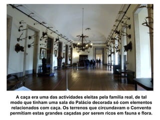 A caça era uma das actividades eleitas pela família real, de tal
modo que tinham uma sala do Palácio decorada só com elementos
relacionados com caça. Os terrenos que circundavam o Convento
permitiam estas grandes caçadas por serem ricos em fauna e flora.
 