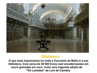 O que mais impressiona em todo o Convento de Mafra é a sua
biblioteca. Com cerca de 40 000 livros com encadernações em
couro gravadas em ouro, inclui uma segunda edição de
"Os Lusíadas" de Luís de Camões.
Biblioteca
 