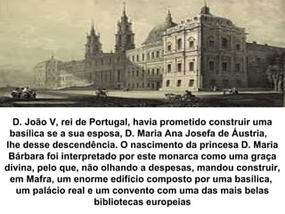 D. João V, rei de Portugal, havia prometido construir uma
basílica se a sua esposa, D. Maria Ana Josefa de Áustria,
lhe desse descendência. O nascimento da princesa D. Maria
Bárbara foi interpretado por este monarca como uma graça
divina, pelo que, não olhando a despesas, mandou construir,
em Mafra, um enorme edifício composto por uma basílica,
um palácio real e um convento com uma das mais belas
bibliotecas europeias
 