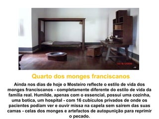Ainda nos dias de hoje o Mosteiro reflecte o estilo de vida dos
monges franciscanos - completamente diferente do estilo de vida da
família real. Humilde, apenas com o essencial, possui uma cozinha,
uma botica, um hospital - com 16 cubículos privados de onde os
pacientes podiam ver e ouvir missa na capela sem saírem das suas
camas - celas dos monges e artefactos de autopunição para reprimir
o pecado.
Quarto dos monges franciscanos
 