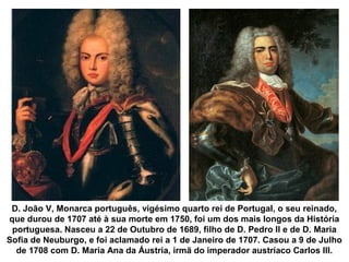 D. João V, Monarca português, vigésimo quarto rei de Portugal, o seu reinado,
que durou de 1707 até à sua morte em 1750, foi um dos mais longos da História
portuguesa. Nasceu a 22 de Outubro de 1689, filho de D. Pedro II e de D. Maria
Sofia de Neuburgo, e foi aclamado rei a 1 de Janeiro de 1707. Casou a 9 de Julho
de 1708 com D. Maria Ana da Áustria, irmã do imperador austríaco Carlos III.
 