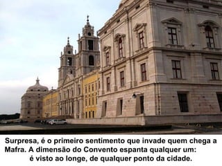 Surpresa, é o primeiro sentimento que invade quem chega a
Mafra. A dimensão do Convento espanta qualquer um:
é visto ao longe, de qualquer ponto da cidade.
 