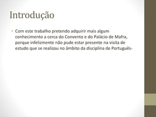 Introdução
• Com este trabalho pretendo adquirir mais algum
conhecimento a cerca do Convento e do Palácio de Mafra,
porque infelizmente não pude estar presente na visita de
estudo que se realizou no âmbito da disciplina de Português-
 