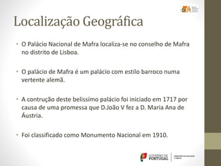 Localização Geográfica
• O Palácio Nacional de Mafra localiza-se no conselho de Mafra
no distrito de Lisboa.
• O palácio de Mafra é um palácio com estilo barroco numa
vertente alemã.
• A contrução deste belissímo palácio foi iniciado em 1717 por
causa de uma promessa que D.João V fez a D. Maria Ana de
Áustria.
• Foi classificado como Monumento Nacional em 1910.
 