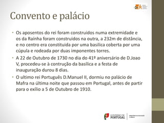 Convento e palácio
• Os aposentos do rei foram construidos numa extremidade e
os da Raínha foram construidos na outra, a 232m de distância,
e no centro era constituida por uma basilica coberta por uma
cúpula e rodeada por duas imponentes torres.
• A 22 de Outubro de 1730 no dia do 41º aniversário de D.Joao
V, procedeu-se à contrução da basílica e a festa de
inauguração durou 8 dias.
• O ultimo rei Português D.Manuel II, dormiu no palácio de
Mafra na última noite que passou em Portugal, antes de partir
para o exílio a 5 de Outubro de 1910.
 