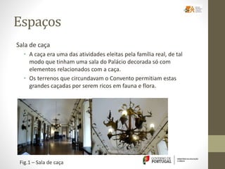 Espaços
Sala de caça
• A caça era uma das atividades eleitas pela família real, de tal
modo que tinham uma sala do Palácio decorada só com
elementos relacionados com a caça.
• Os terrenos que circundavam o Convento permitiam estas
grandes caçadas por serem ricos em fauna e flora.
Fig.1 – Sala de caça
 