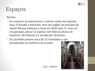 Espaços
Basílica
• Se o exterior já impressiona, o interior ainda nos espanta
mais. É forrado a mármore, tem seis órgãos do príncipio do
séxulo XIX que voltaram a tocar em 2010 após 11 anos em
recuperação, possui 11 capelas com 450 esculturas de
mármore, 45 tribunas e é servida por 18 portas.
• Os carrilhões pesam cerca de 217 toneladas e são
considerados os melhores do mundo.
Fig.2 – Basílica
 